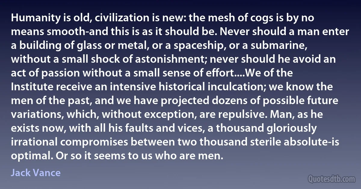 Humanity is old, civilization is new: the mesh of cogs is by no means smooth-and this is as it should be. Never should a man enter a building of glass or metal, or a spaceship, or a submarine, without a small shock of astonishment; never should he avoid an act of passion without a small sense of effort....We of the Institute receive an intensive historical inculcation; we know the men of the past, and we have projected dozens of possible future variations, which, without exception, are repulsive. Man, as he exists now, with all his faults and vices, a thousand gloriously irrational compromises between two thousand sterile absolute-is optimal. Or so it seems to us who are men. (Jack Vance)