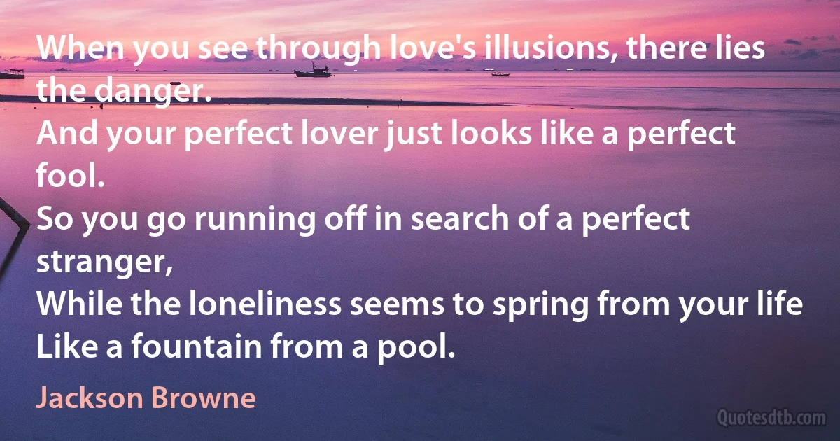 When you see through love's illusions, there lies the danger.
And your perfect lover just looks like a perfect fool.
So you go running off in search of a perfect stranger,
While the loneliness seems to spring from your life
Like a fountain from a pool. (Jackson Browne)