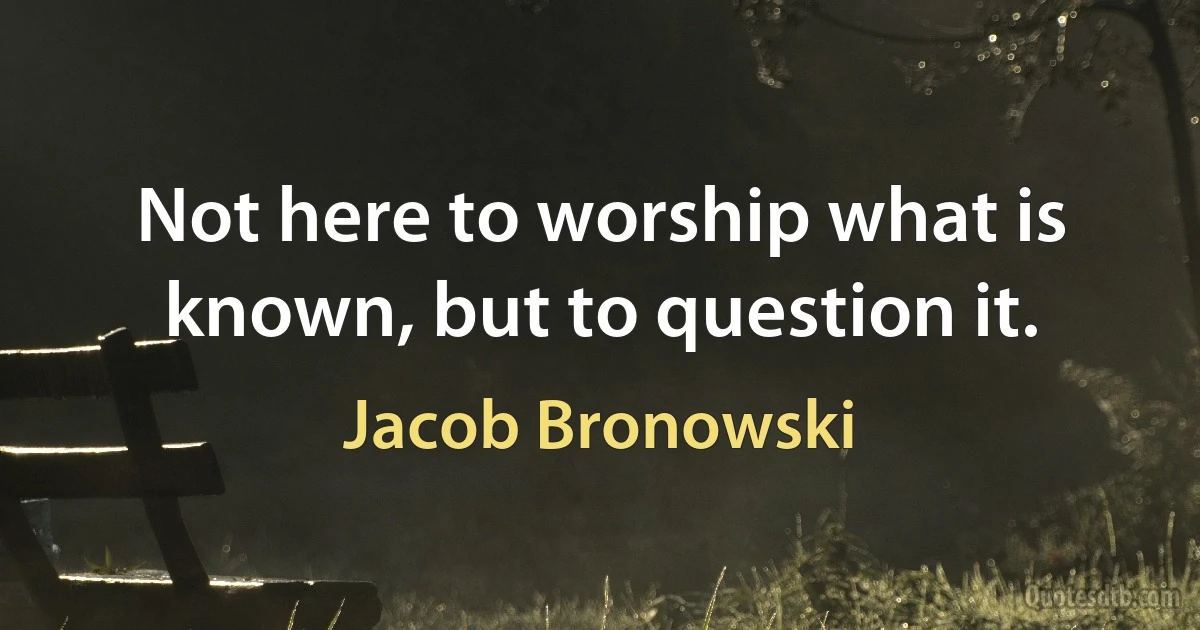 Not here to worship what is known, but to question it. (Jacob Bronowski)