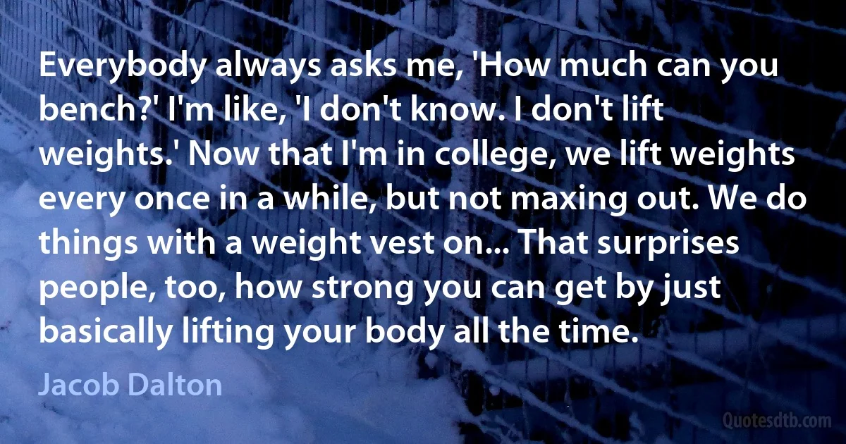 Everybody always asks me, 'How much can you bench?' I'm like, 'I don't know. I don't lift weights.' Now that I'm in college, we lift weights every once in a while, but not maxing out. We do things with a weight vest on... That surprises people, too, how strong you can get by just basically lifting your body all the time. (Jacob Dalton)