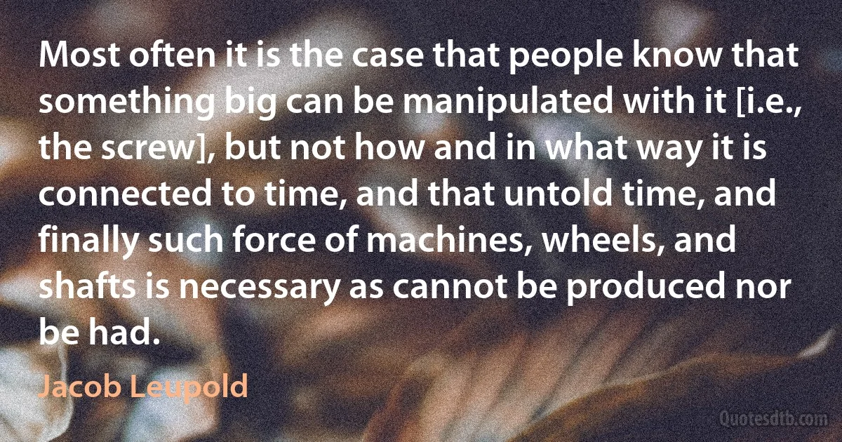 Most often it is the case that people know that something big can be manipulated with it [i.e., the screw], but not how and in what way it is connected to time, and that untold time, and finally such force of machines, wheels, and shafts is necessary as cannot be produced nor be had. (Jacob Leupold)