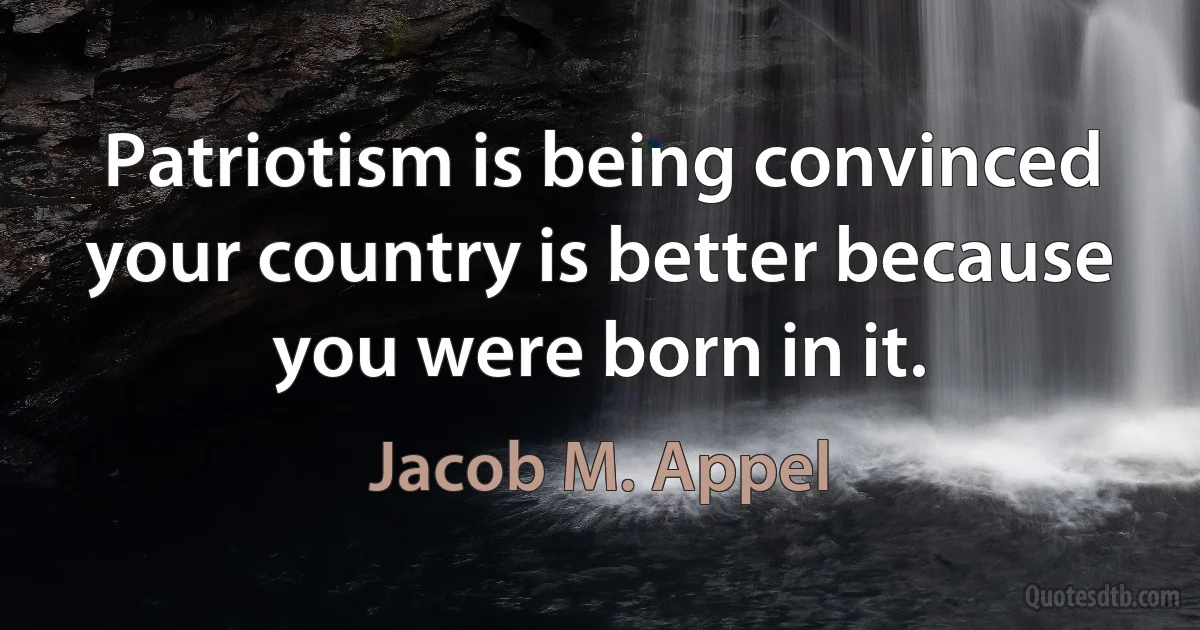 Patriotism is being convinced your country is better because you were born in it. (Jacob M. Appel)