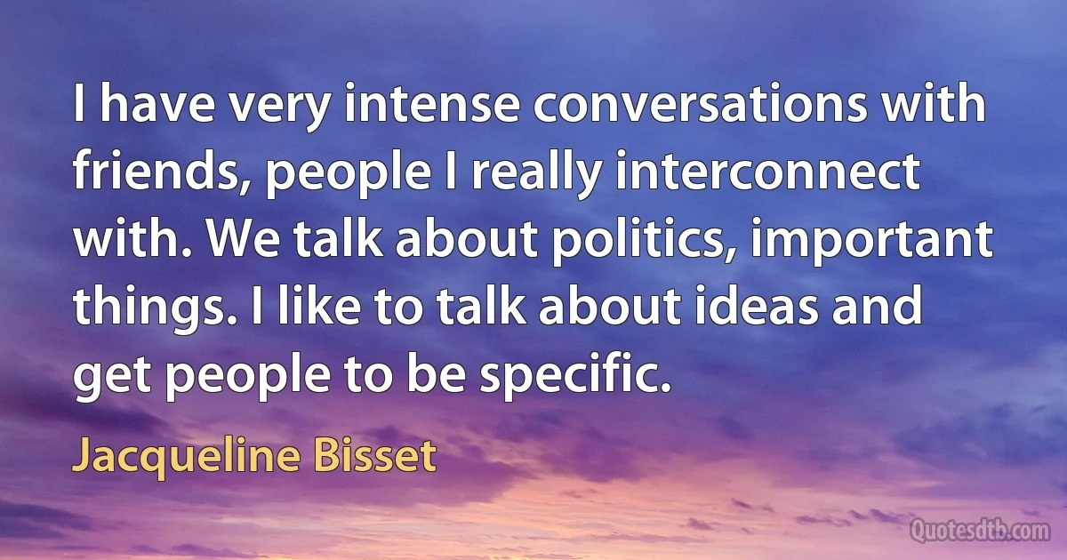 I have very intense conversations with friends, people I really interconnect with. We talk about politics, important things. I like to talk about ideas and get people to be specific. (Jacqueline Bisset)