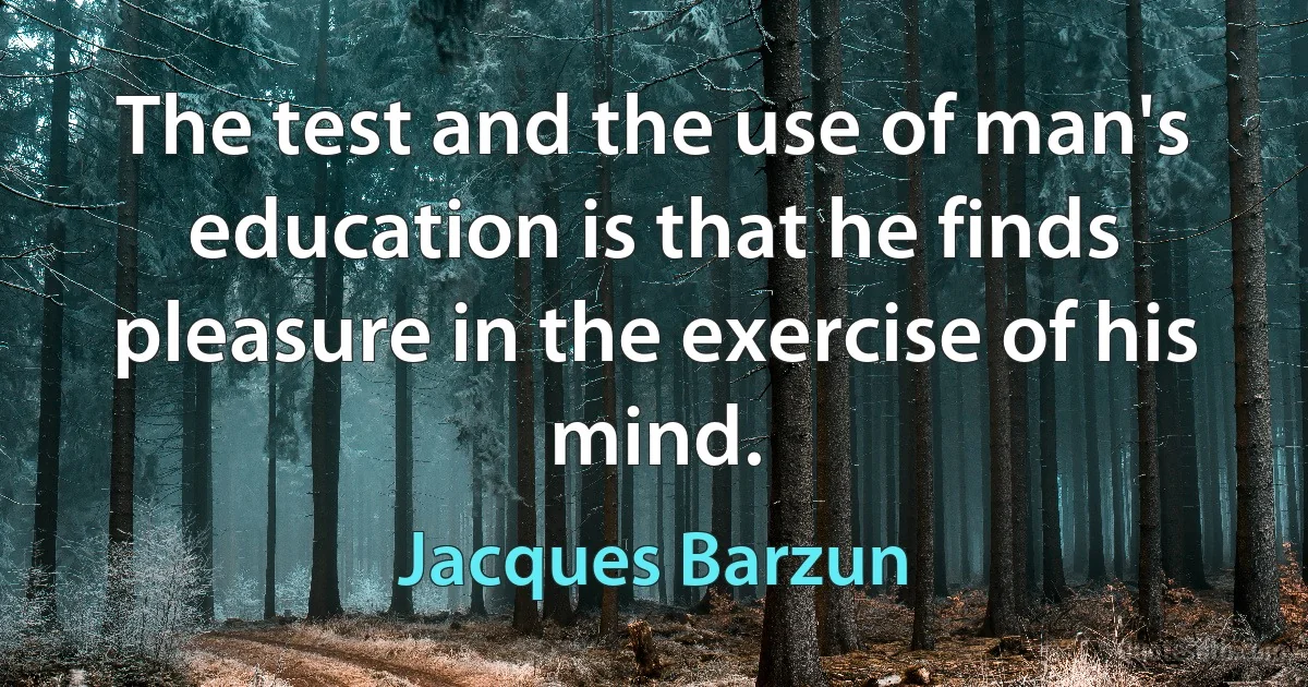 The test and the use of man's education is that he finds pleasure in the exercise of his mind. (Jacques Barzun)