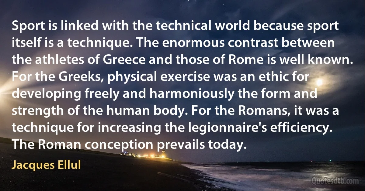 Sport is linked with the technical world because sport itself is a technique. The enormous contrast between the athletes of Greece and those of Rome is well known. For the Greeks, physical exercise was an ethic for developing freely and harmoniously the form and strength of the human body. For the Romans, it was a technique for increasing the legionnaire's efficiency. The Roman conception prevails today. (Jacques Ellul)