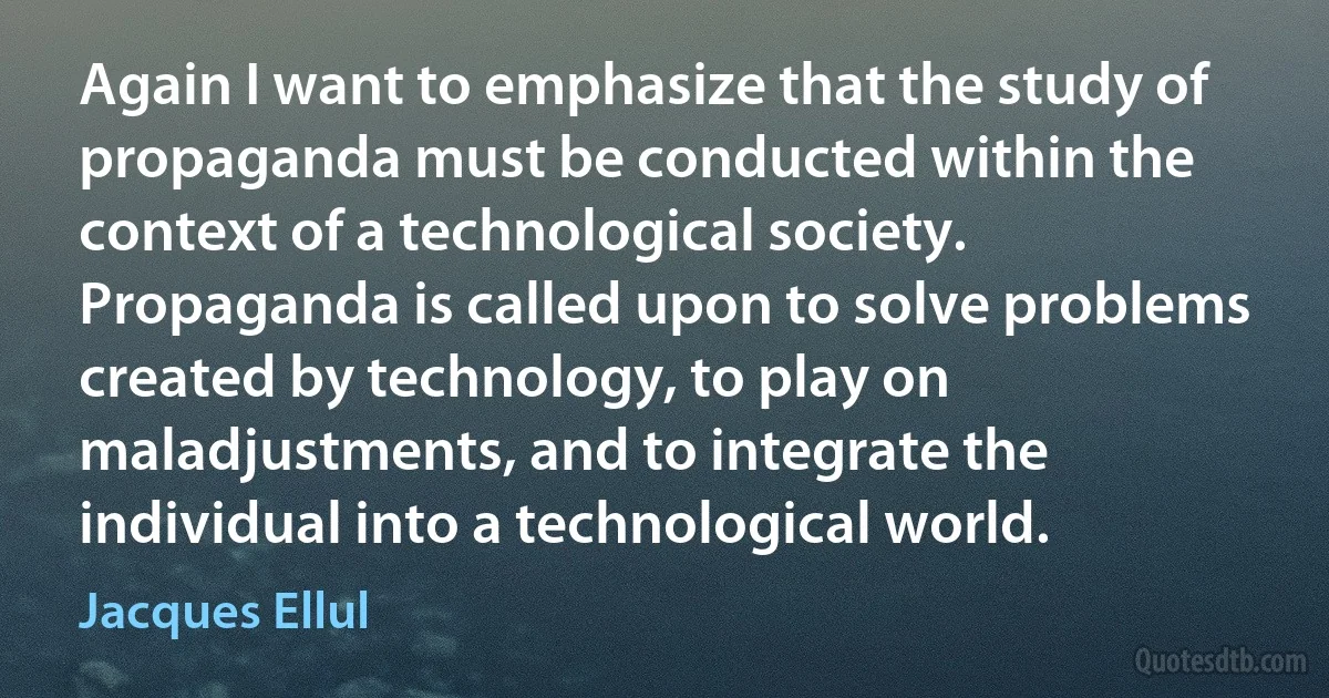 Again I want to emphasize that the study of propaganda must be conducted within the context of a technological society. Propaganda is called upon to solve problems created by technology, to play on maladjustments, and to integrate the individual into a technological world. (Jacques Ellul)