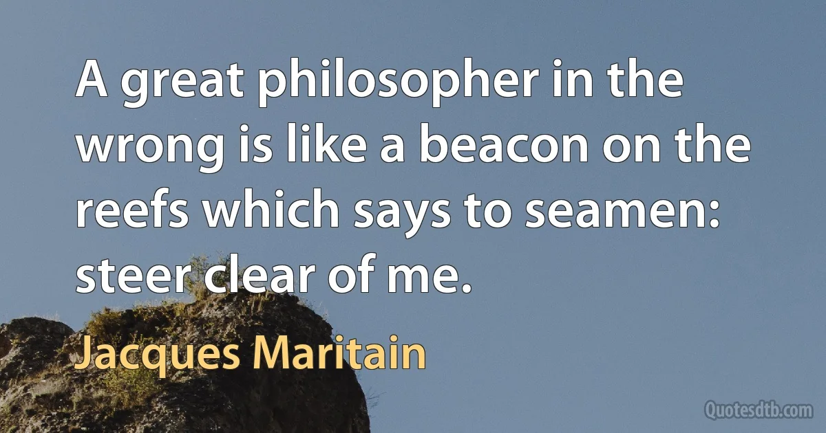 A great philosopher in the wrong is like a beacon on the reefs which says to seamen: steer clear of me. (Jacques Maritain)