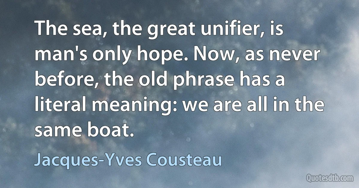 The sea, the great unifier, is man's only hope. Now, as never before, the old phrase has a literal meaning: we are all in the same boat. (Jacques-Yves Cousteau)