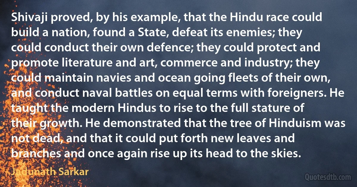 Shivaji proved, by his example, that the Hindu race could build a nation, found a State, defeat its enemies; they could conduct their own defence; they could protect and promote literature and art, commerce and industry; they could maintain navies and ocean going fleets of their own, and conduct naval battles on equal terms with foreigners. He taught the modern Hindus to rise to the full stature of their growth. He demonstrated that the tree of Hinduism was not dead, and that it could put forth new leaves and branches and once again rise up its head to the skies. (Jadunath Sarkar)