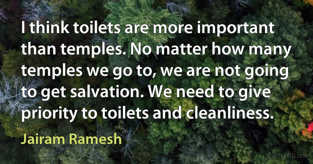 I think toilets are more important than temples. No matter how many temples we go to, we are not going to get salvation. We need to give priority to toilets and cleanliness. (Jairam Ramesh)