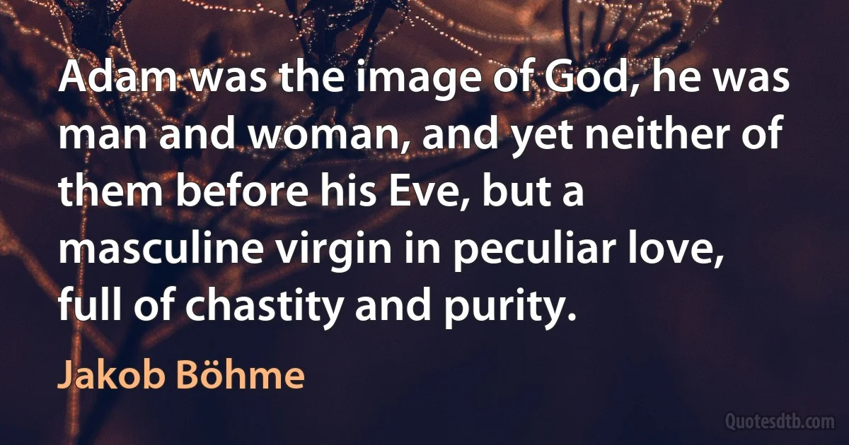 Adam was the image of God, he was man and woman, and yet neither of them before his Eve, but a masculine virgin in peculiar love, full of chastity and purity. (Jakob Böhme)