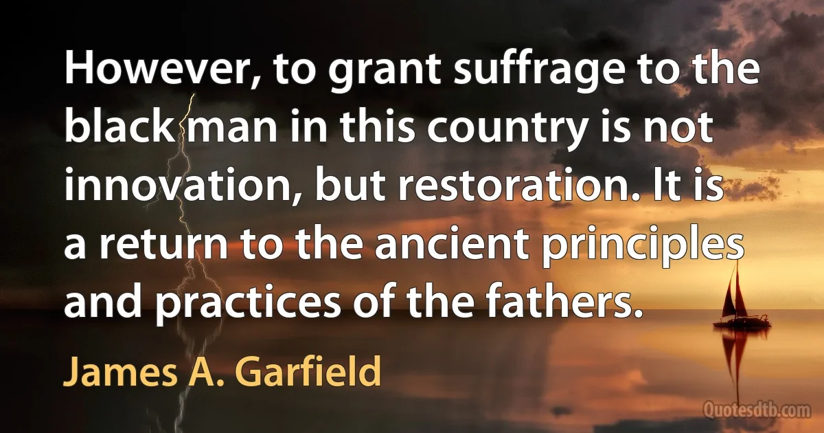 However, to grant suffrage to the black man in this country is not innovation, but restoration. It is a return to the ancient principles and practices of the fathers. (James A. Garfield)