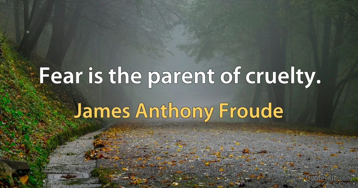 Fear is the parent of cruelty. (James Anthony Froude)