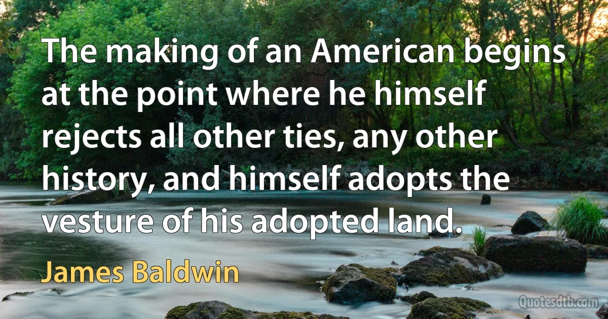 The making of an American begins at the point where he himself rejects all other ties, any other history, and himself adopts the vesture of his adopted land. (James Baldwin)