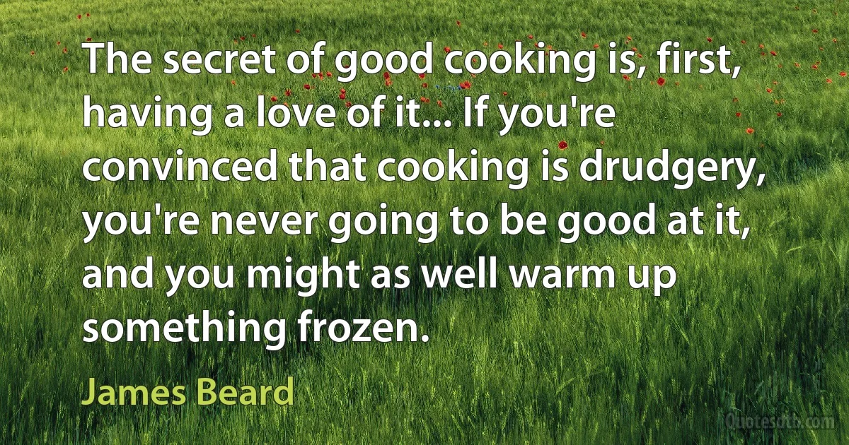 The secret of good cooking is, first, having a love of it... If you're convinced that cooking is drudgery, you're never going to be good at it, and you might as well warm up something frozen. (James Beard)