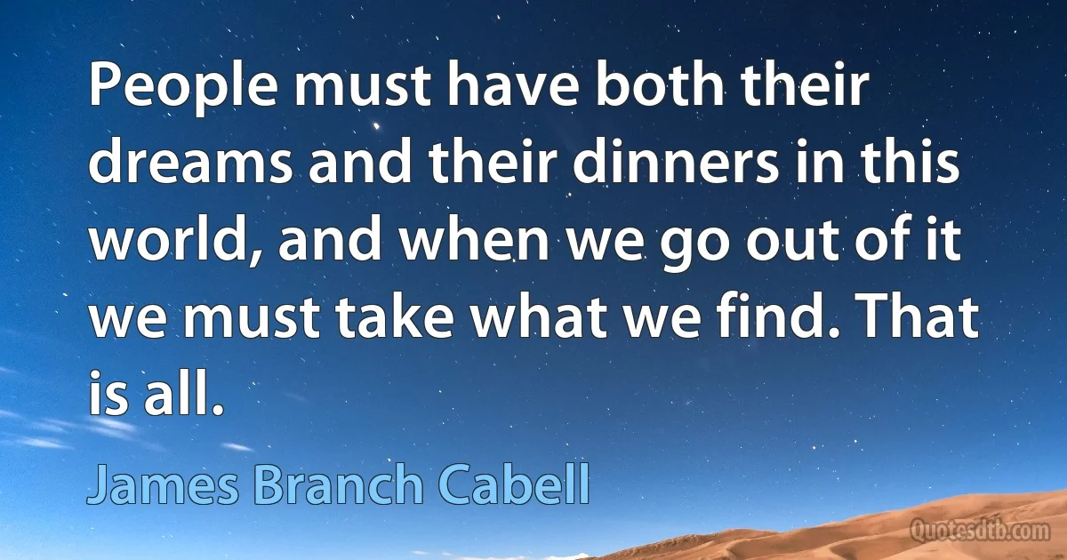 People must have both their dreams and their dinners in this world, and when we go out of it we must take what we find. That is all. (James Branch Cabell)