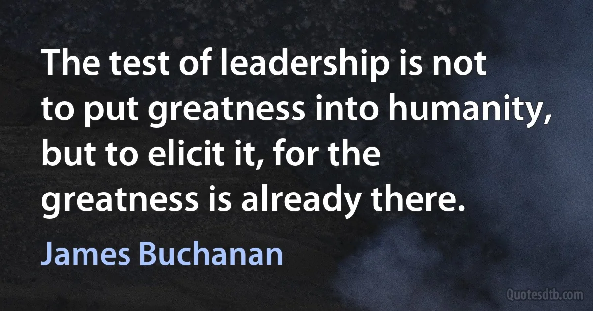 The test of leadership is not to put greatness into humanity, but to elicit it, for the greatness is already there. (James Buchanan)