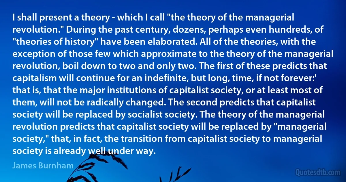 I shall present a theory - which I call "the theory of the managerial revolution." During the past century, dozens, perhaps even hundreds, of "theories of history" have been elaborated. All of the theories, with the exception of those few which approximate to the theory of the managerial revolution, boil down to two and only two. The first of these predicts that capitalism will continue for an indefinite, but long, time, if not forever:' that is, that the major institutions of capitalist society, or at least most of them, will not be radically changed. The second predicts that capitalist society will be replaced by socialist society. The theory of the managerial revolution predicts that capitalist society will be replaced by "managerial society," that, in fact, the transition from capitalist society to managerial society is already well under way. (James Burnham)