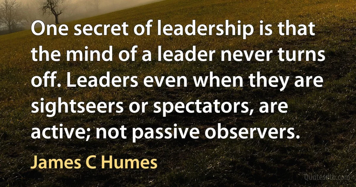 One secret of leadership is that the mind of a leader never turns off. Leaders even when they are sightseers or spectators, are active; not passive observers. (James C Humes)