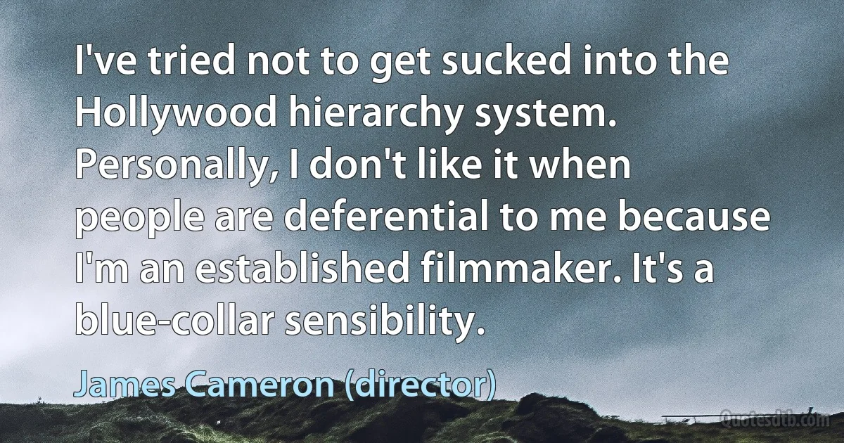 I've tried not to get sucked into the Hollywood hierarchy system. Personally, I don't like it when people are deferential to me because I'm an established filmmaker. It's a blue-collar sensibility. (James Cameron (director))