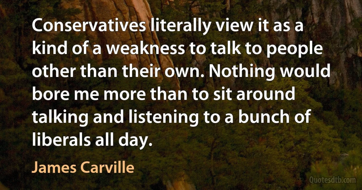 Conservatives literally view it as a kind of a weakness to talk to people other than their own. Nothing would bore me more than to sit around talking and listening to a bunch of liberals all day. (James Carville)