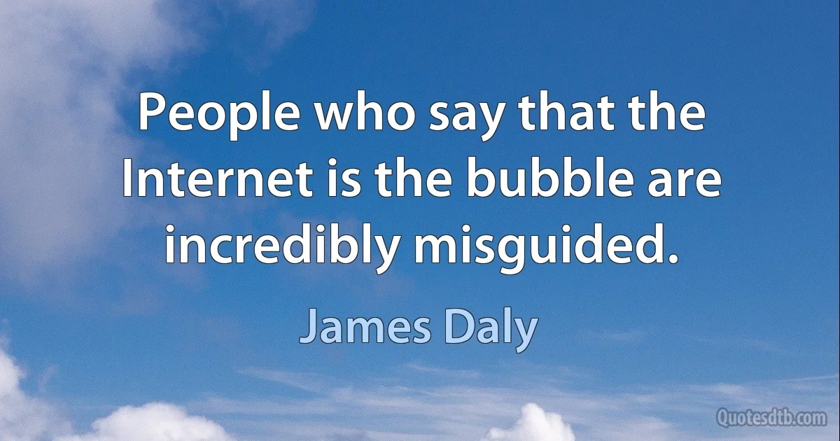 People who say that the Internet is the bubble are incredibly misguided. (James Daly)