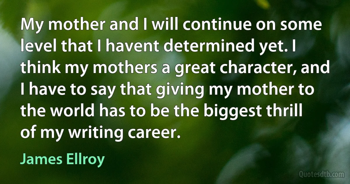 My mother and I will continue on some level that I havent determined yet. I think my mothers a great character, and I have to say that giving my mother to the world has to be the biggest thrill of my writing career. (James Ellroy)