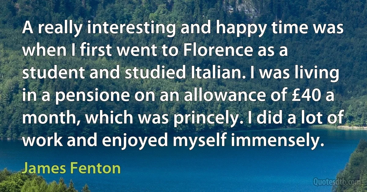 A really interesting and happy time was when I first went to Florence as a student and studied Italian. I was living in a pensione on an allowance of £40 a month, which was princely. I did a lot of work and enjoyed myself immensely. (James Fenton)