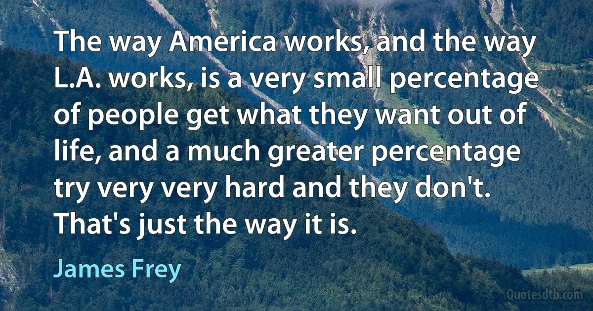 The way America works, and the way L.A. works, is a very small percentage of people get what they want out of life, and a much greater percentage try very very hard and they don't. That's just the way it is. (James Frey)