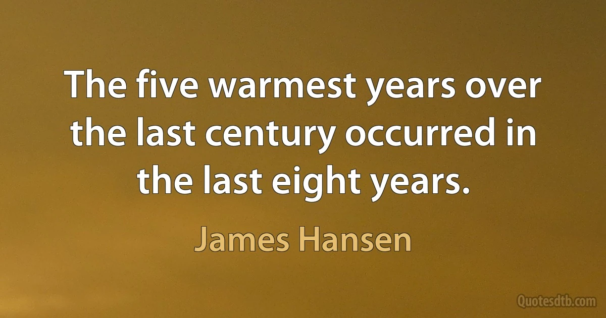 The five warmest years over the last century occurred in the last eight years. (James Hansen)