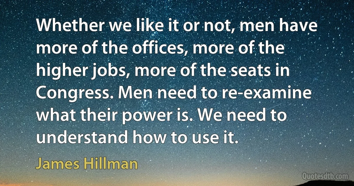 Whether we like it or not, men have more of the offices, more of the higher jobs, more of the seats in Congress. Men need to re-examine what their power is. We need to understand how to use it. (James Hillman)