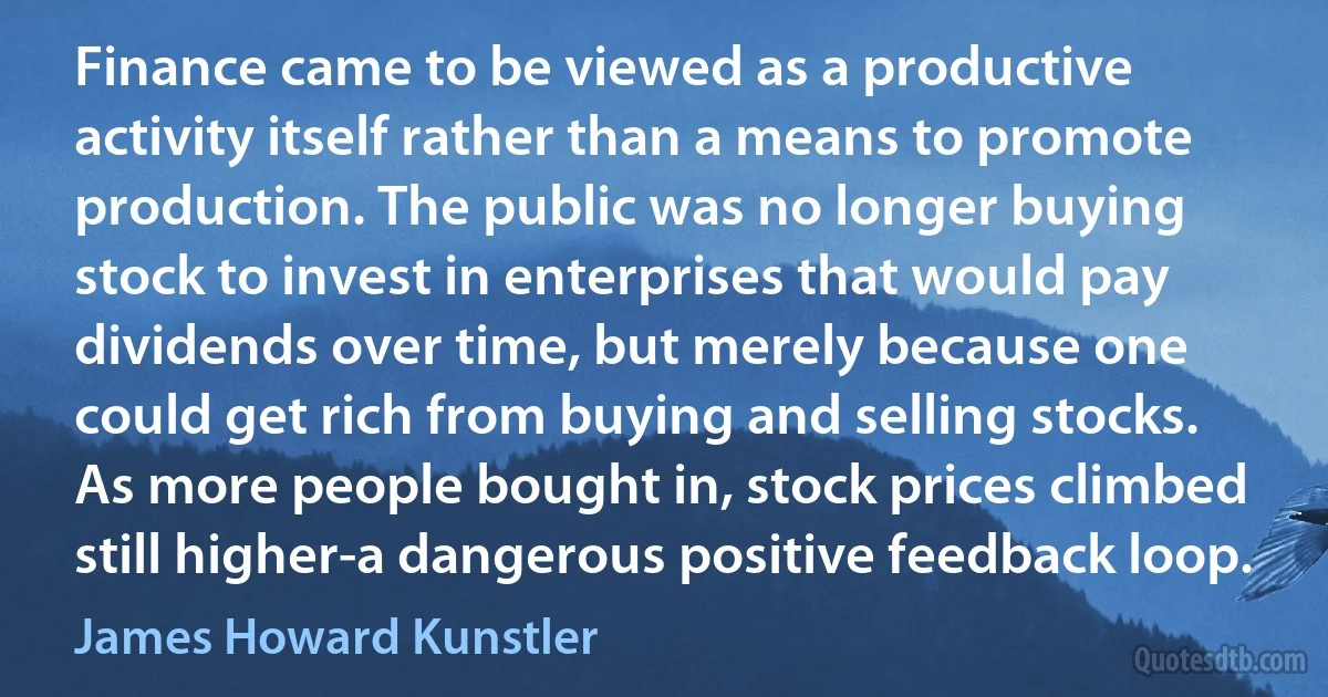 Finance came to be viewed as a productive activity itself rather than a means to promote production. The public was no longer buying stock to invest in enterprises that would pay dividends over time, but merely because one could get rich from buying and selling stocks. As more people bought in, stock prices climbed still higher-a dangerous positive feedback loop. (James Howard Kunstler)