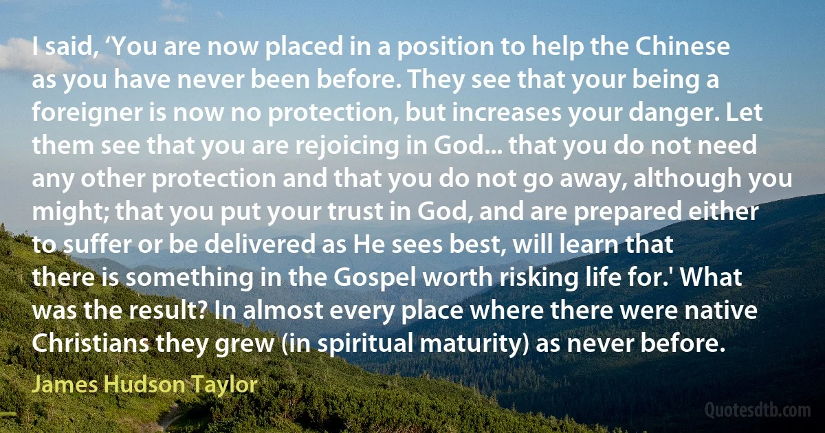 I said, ‘You are now placed in a position to help the Chinese as you have never been before. They see that your being a foreigner is now no protection, but increases your danger. Let them see that you are rejoicing in God... that you do not need any other protection and that you do not go away, although you might; that you put your trust in God, and are prepared either to suffer or be delivered as He sees best, will learn that there is something in the Gospel worth risking life for.' What was the result? In almost every place where there were native Christians they grew (in spiritual maturity) as never before. (James Hudson Taylor)