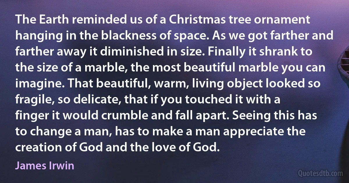 The Earth reminded us of a Christmas tree ornament hanging in the blackness of space. As we got farther and farther away it diminished in size. Finally it shrank to the size of a marble, the most beautiful marble you can imagine. That beautiful, warm, living object looked so fragile, so delicate, that if you touched it with a finger it would crumble and fall apart. Seeing this has to change a man, has to make a man appreciate the creation of God and the love of God. (James Irwin)