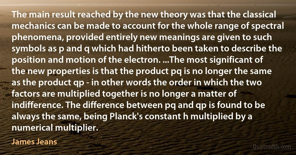 The main result reached by the new theory was that the classical mechanics can be made to account for the whole range of spectral phenomena, provided entirely new meanings are given to such symbols as p and q which had hitherto been taken to describe the position and motion of the electron. ...The most significant of the new properties is that the product pq is no longer the same as the product qp - in other words the order in which the two factors are multiplied together is no longer a matter of indifference. The difference between pq and qp is found to be always the same, being Planck's constant h multiplied by a numerical multiplier. (James Jeans)