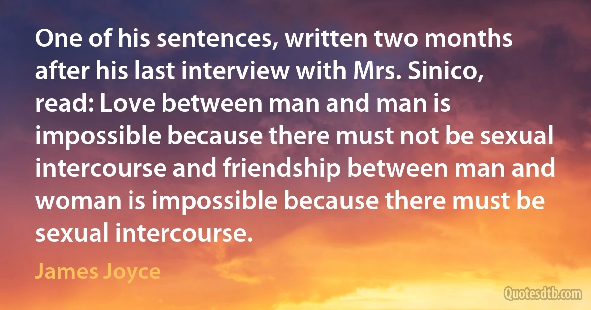 One of his sentences, written two months after his last interview with Mrs. Sinico, read: Love between man and man is impossible because there must not be sexual intercourse and friendship between man and woman is impossible because there must be sexual intercourse. (James Joyce)