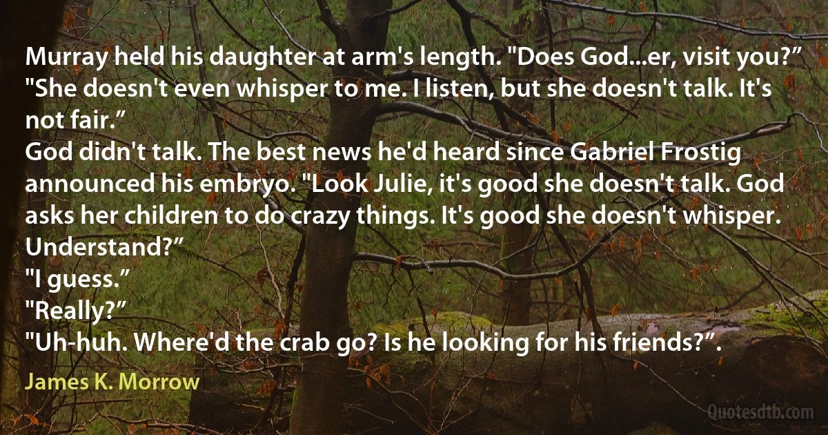 Murray held his daughter at arm's length. "Does God...er, visit you?”
"She doesn't even whisper to me. I listen, but she doesn't talk. It's not fair.”
God didn't talk. The best news he'd heard since Gabriel Frostig announced his embryo. "Look Julie, it's good she doesn't talk. God asks her children to do crazy things. It's good she doesn't whisper. Understand?”
"I guess.”
"Really?”
"Uh-huh. Where'd the crab go? Is he looking for his friends?”. (James K. Morrow)