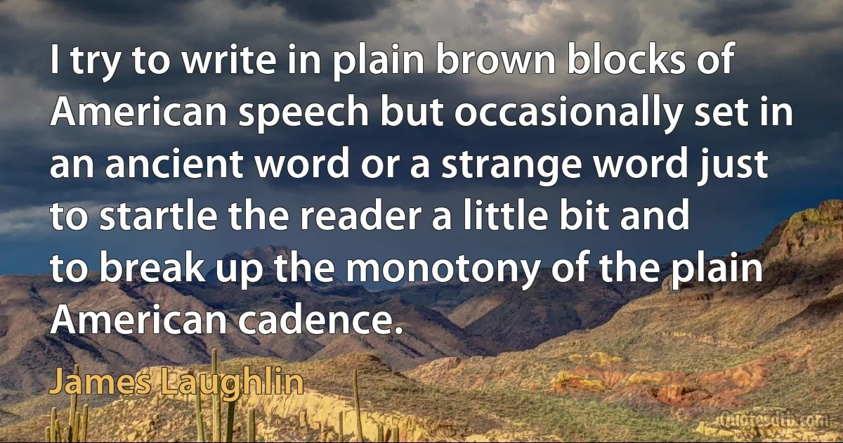 I try to write in plain brown blocks of American speech but occasionally set in an ancient word or a strange word just to startle the reader a little bit and to break up the monotony of the plain American cadence. (James Laughlin)