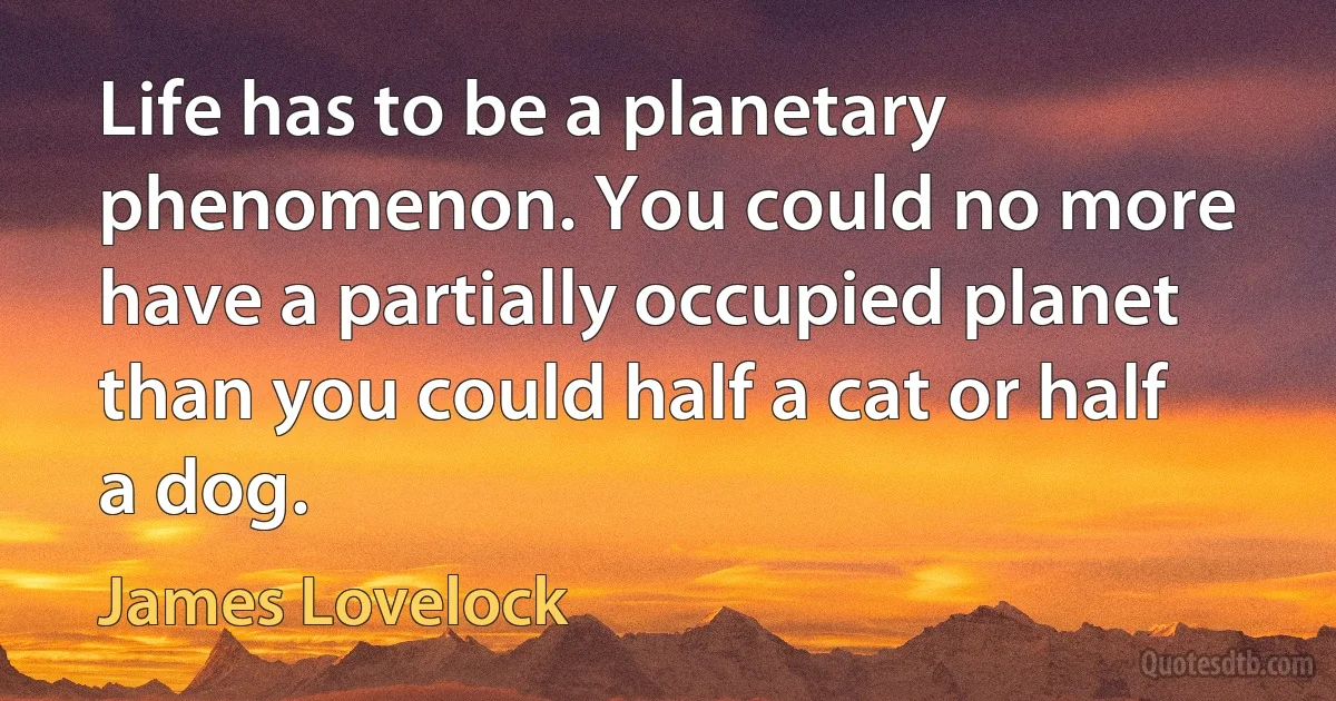 Life has to be a planetary phenomenon. You could no more have a partially occupied planet than you could half a cat or half a dog. (James Lovelock)