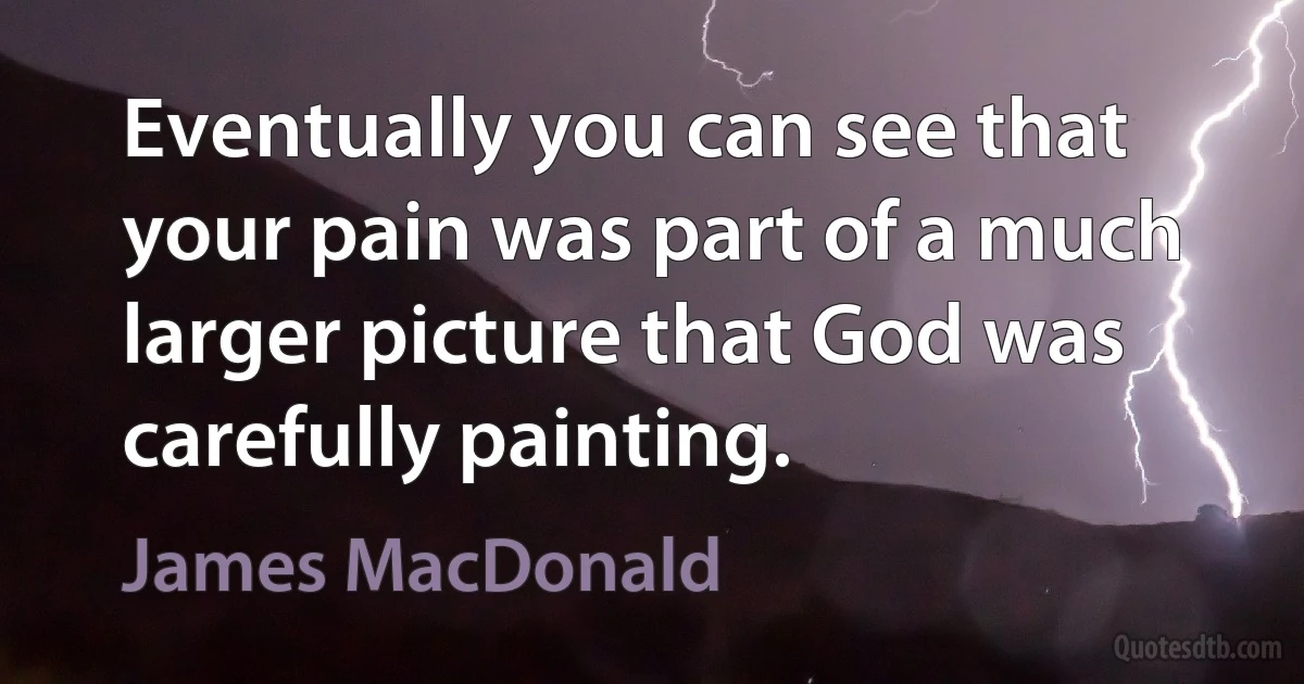 Eventually you can see that your pain was part of a much larger picture that God was carefully painting. (James MacDonald)