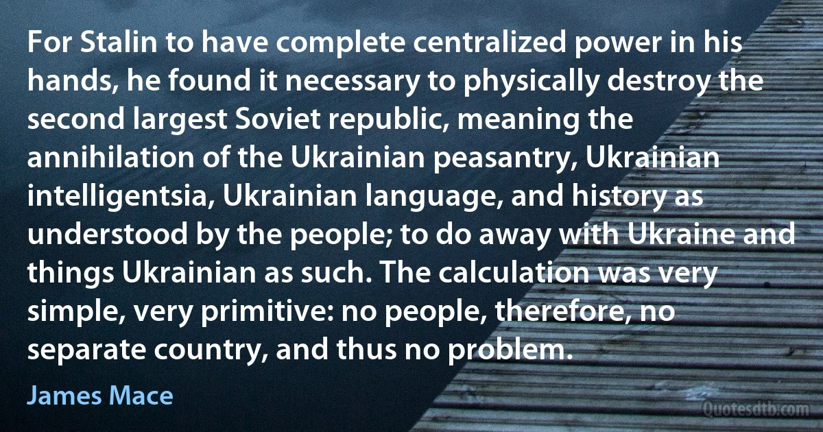 For Stalin to have complete centralized power in his hands, he found it necessary to physically destroy the second largest Soviet republic, meaning the annihilation of the Ukrainian peasantry, Ukrainian intelligentsia, Ukrainian language, and history as understood by the people; to do away with Ukraine and things Ukrainian as such. The calculation was very simple, very primitive: no people, therefore, no separate country, and thus no problem. (James Mace)