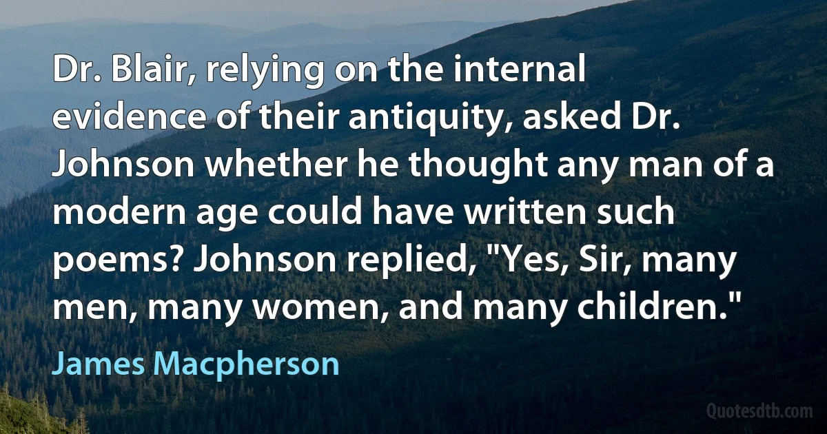 Dr. Blair, relying on the internal evidence of their antiquity, asked Dr. Johnson whether he thought any man of a modern age could have written such poems? Johnson replied, "Yes, Sir, many men, many women, and many children." (James Macpherson)