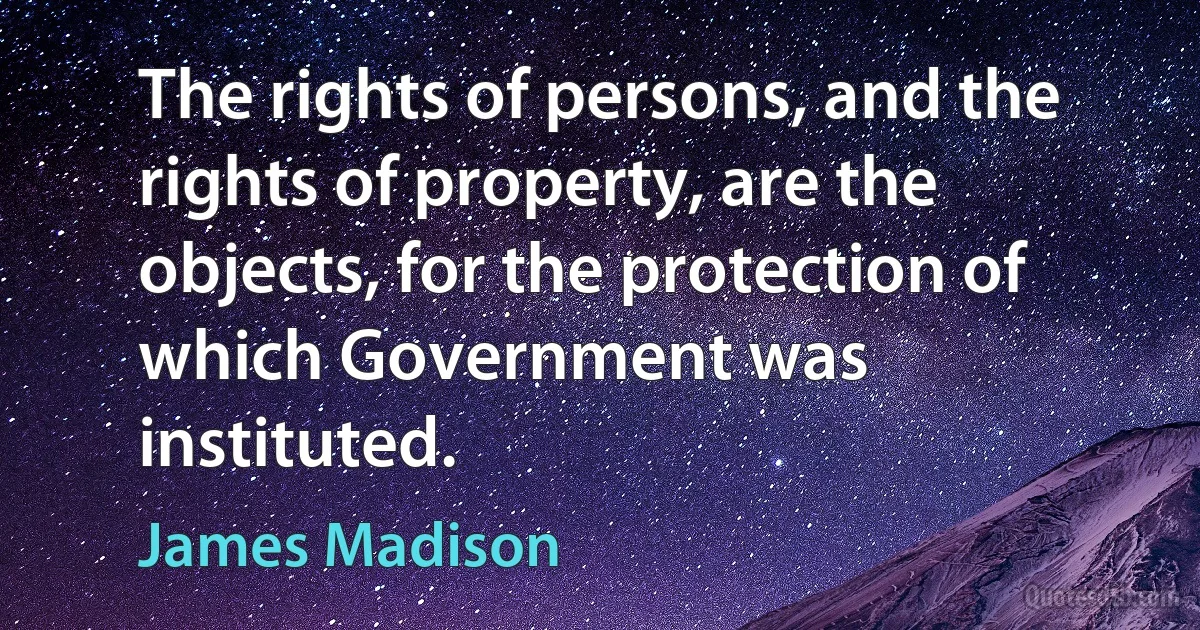 The rights of persons, and the rights of property, are the objects, for the protection of which Government was instituted. (James Madison)