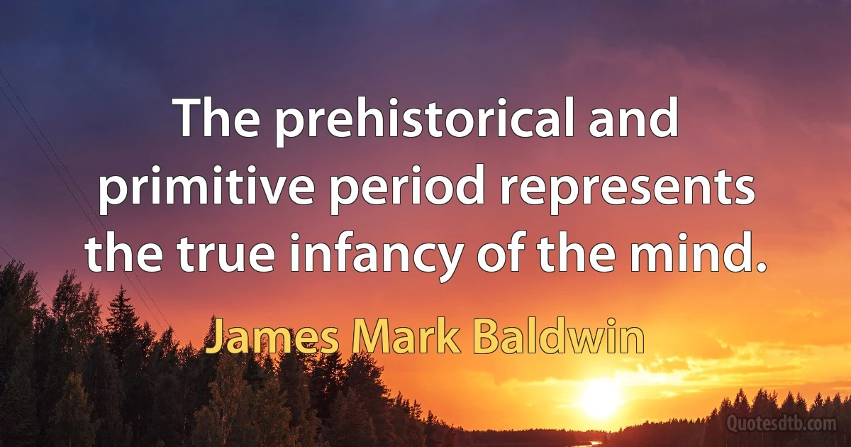 The prehistorical and primitive period represents the true infancy of the mind. (James Mark Baldwin)