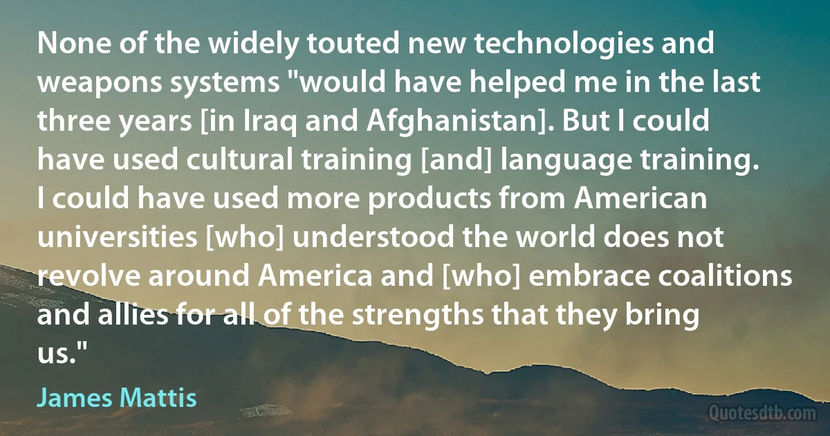 None of the widely touted new technologies and weapons systems "would have helped me in the last three years [in Iraq and Afghanistan]. But I could have used cultural training [and] language training. I could have used more products from American universities [who] understood the world does not revolve around America and [who] embrace coalitions and allies for all of the strengths that they bring us." (James Mattis)