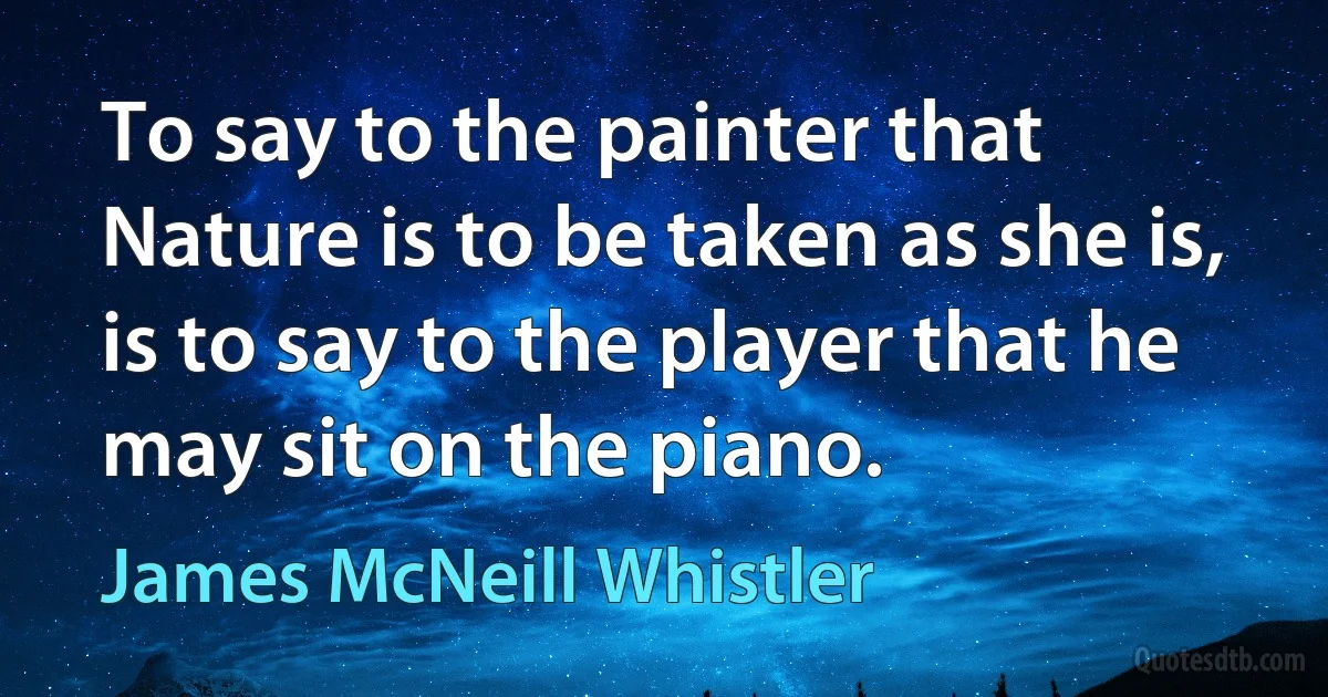 To say to the painter that Nature is to be taken as she is, is to say to the player that he may sit on the piano. (James McNeill Whistler)