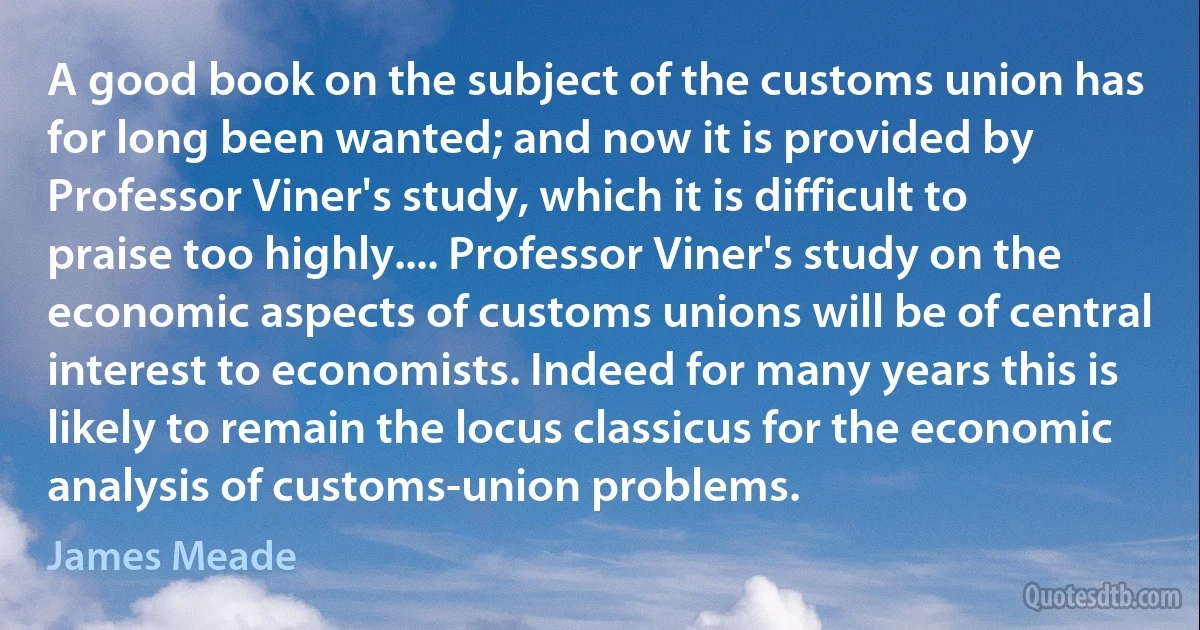 A good book on the subject of the customs union has for long been wanted; and now it is provided by Professor Viner's study, which it is difficult to praise too highly.... Professor Viner's study on the economic aspects of customs unions will be of central interest to economists. Indeed for many years this is likely to remain the locus classicus for the economic analysis of customs-union problems. (James Meade)