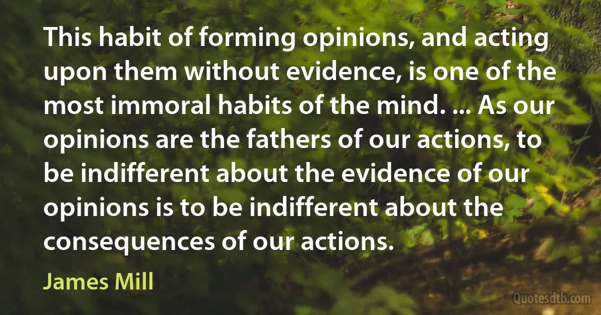 This habit of forming opinions, and acting upon them without evidence, is one of the most immoral habits of the mind. ... As our opinions are the fathers of our actions, to be indifferent about the evidence of our opinions is to be indifferent about the consequences of our actions. (James Mill)