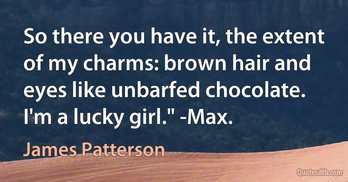 So there you have it, the extent of my charms: brown hair and eyes like unbarfed chocolate. I'm a lucky girl." -Max. (James Patterson)