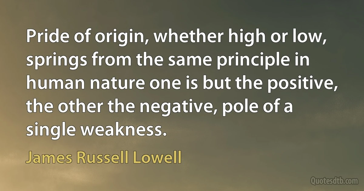 Pride of origin, whether high or low, springs from the same principle in human nature one is but the positive, the other the negative, pole of a single weakness. (James Russell Lowell)